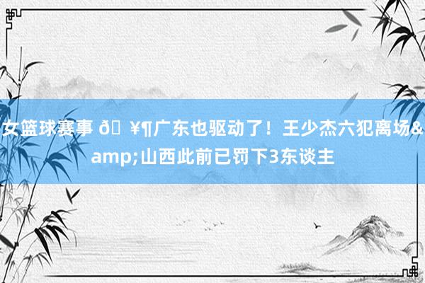 女篮球赛事 🥶广东也驱动了！王少杰六犯离场&山西此前已罚下3东谈主