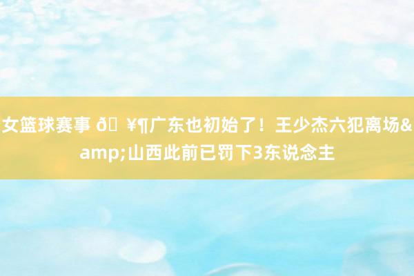 女篮球赛事 🥶广东也初始了！王少杰六犯离场&山西此前已罚下3东说念主