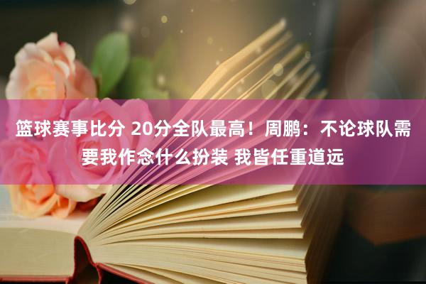 篮球赛事比分 20分全队最高！周鹏：不论球队需要我作念什么扮装 我皆任重道远