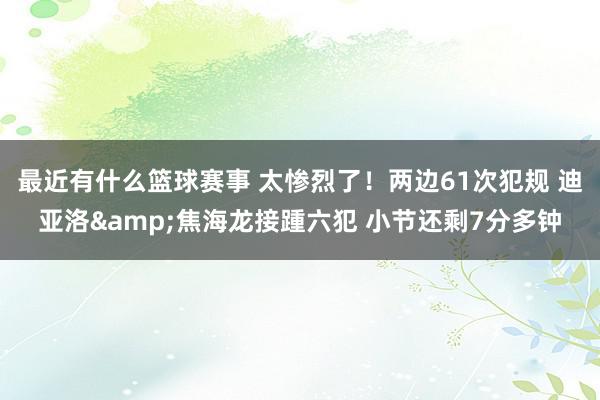 最近有什么篮球赛事 太惨烈了！两边61次犯规 迪亚洛&焦海龙接踵六犯 小节还剩7分多钟