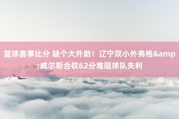 篮球赛事比分 缺个大外助！辽宁双小外弗格&威尔斯合砍62分难阻球队失利