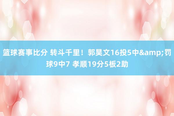 篮球赛事比分 转斗千里！郭昊文16投5中&罚球9中7 孝顺19分5板2助