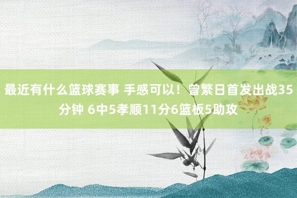 最近有什么篮球赛事 手感可以！曾繁日首发出战35分钟 6中5孝顺11分6篮板5助攻