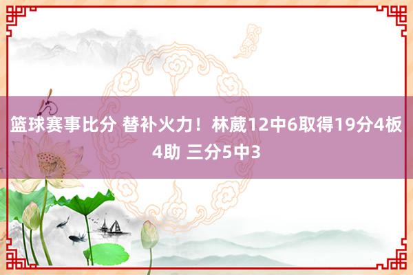 篮球赛事比分 替补火力！林葳12中6取得19分4板4助 三分5中3