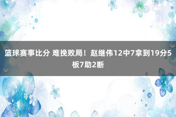 篮球赛事比分 难挽败局！赵继伟12中7拿到19分5板7助2断