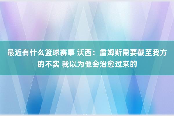 最近有什么篮球赛事 沃西：詹姆斯需要截至我方的不实 我以为他会治愈过来的