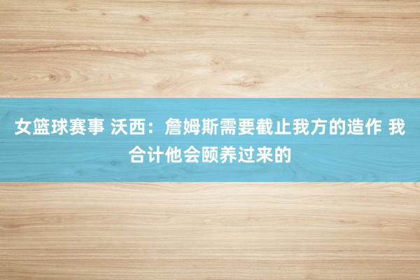 女篮球赛事 沃西：詹姆斯需要截止我方的造作 我合计他会颐养过来的