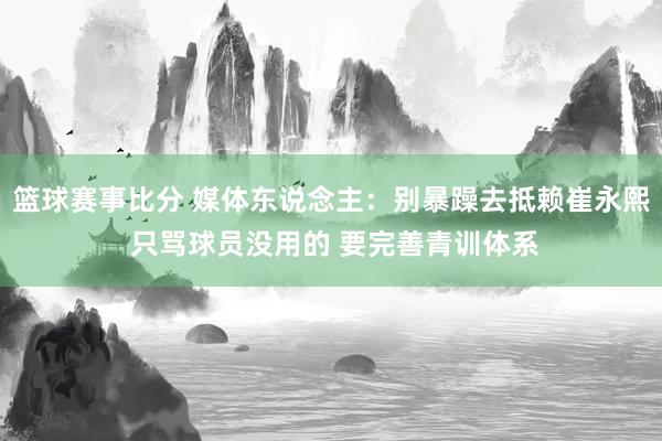 篮球赛事比分 媒体东说念主：别暴躁去抵赖崔永熙 只骂球员没用的 要完善青训体系