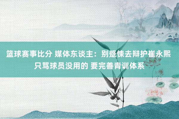 篮球赛事比分 媒体东谈主：别蹙悚去辩护崔永熙 只骂球员没用的 要完善青训体系