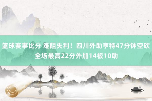 篮球赛事比分 难阻失利！四川外助亨特47分钟空砍全场最高22分外加14板10助