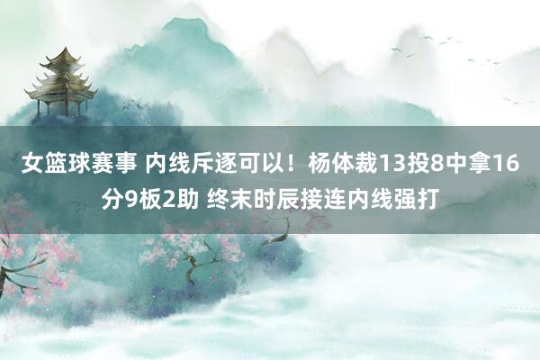 女篮球赛事 内线斥逐可以！杨体裁13投8中拿16分9板2助 终末时辰接连内线强打