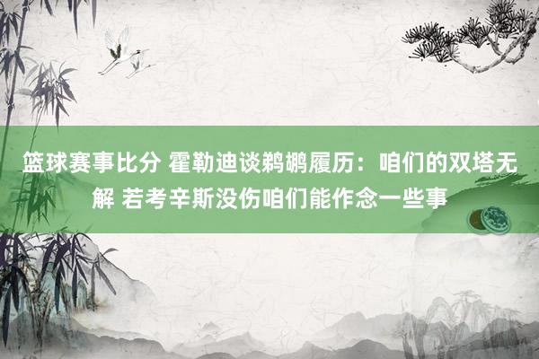 篮球赛事比分 霍勒迪谈鹈鹕履历：咱们的双塔无解 若考辛斯没伤咱们能作念一些事