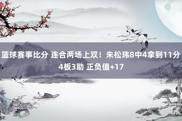 篮球赛事比分 连合两场上双！朱松玮8中4拿到11分4板3助 正负值+17