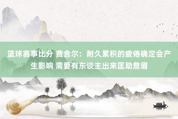 篮球赛事比分 费舍尔：耐久累积的疲倦确定会产生影响 需要有东谈主出来匡助詹眉