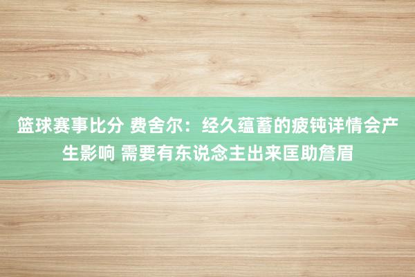 篮球赛事比分 费舍尔：经久蕴蓄的疲钝详情会产生影响 需要有东说念主出来匡助詹眉