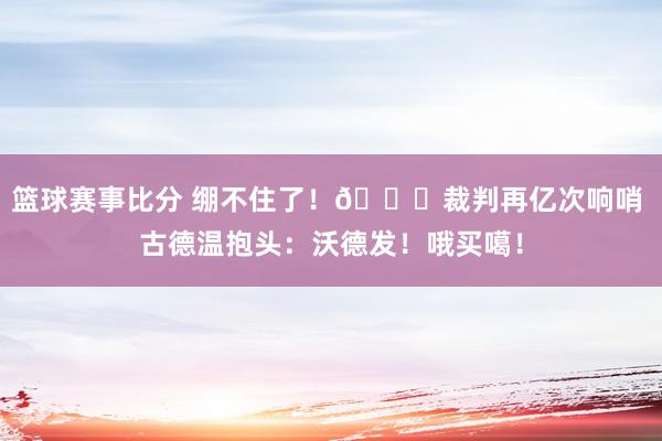 篮球赛事比分 绷不住了！😂裁判再亿次响哨 古德温抱头：沃德发！哦买噶！