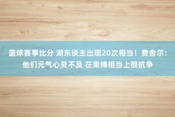 篮球赛事比分 湖东谈主出现20次相当！费舍尔：他们元气心灵不及 在束缚相当上很抗争