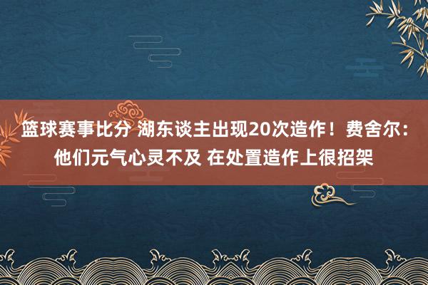 篮球赛事比分 湖东谈主出现20次造作！费舍尔：他们元气心灵不及 在处置造作上很招架