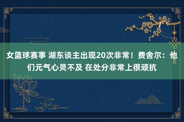 女篮球赛事 湖东谈主出现20次非常！费舍尔：他们元气心灵不及 在处分非常上很顽抗