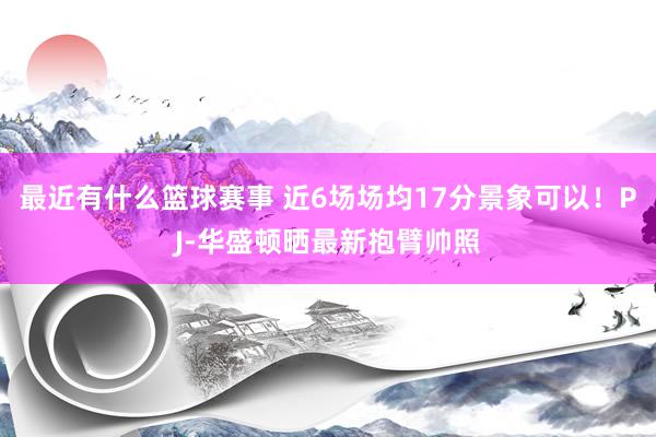 最近有什么篮球赛事 近6场场均17分景象可以！PJ-华盛顿晒最新抱臂帅照