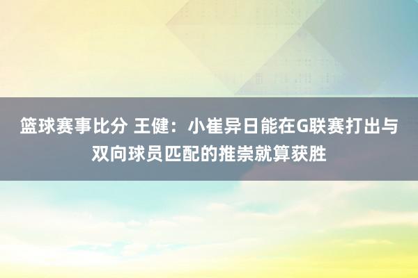 篮球赛事比分 王健：小崔异日能在G联赛打出与双向球员匹配的推崇就算获胜