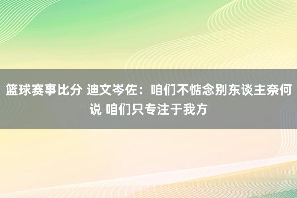 篮球赛事比分 迪文岑佐：咱们不惦念别东谈主奈何说 咱们只专注于我方