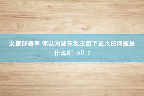 女篮球赛事 你以为湖东谈主目下最大的问题是什么🤔？