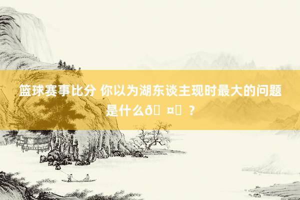 篮球赛事比分 你以为湖东谈主现时最大的问题是什么🤔？