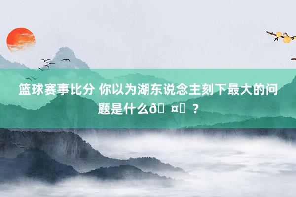 篮球赛事比分 你以为湖东说念主刻下最大的问题是什么🤔？