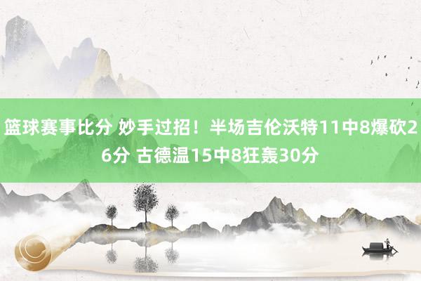 篮球赛事比分 妙手过招！半场吉伦沃特11中8爆砍26分 古德温15中8狂轰30分