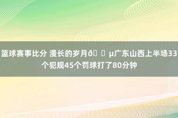 篮球赛事比分 漫长的岁月😵广东山西上半场33个犯规45个罚球打了80分钟