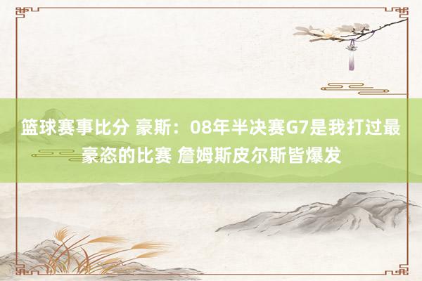 篮球赛事比分 豪斯：08年半决赛G7是我打过最豪恣的比赛 詹姆斯皮尔斯皆爆发