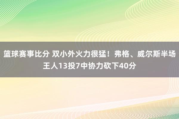 篮球赛事比分 双小外火力很猛！弗格、威尔斯半场王人13投7中协力砍下40分