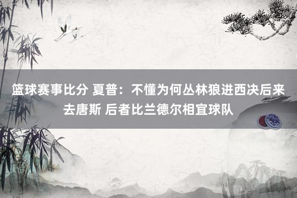 篮球赛事比分 夏普：不懂为何丛林狼进西决后来去唐斯 后者比兰德尔相宜球队