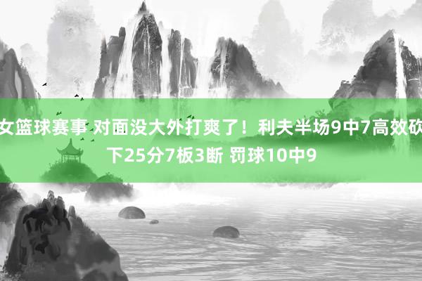 女篮球赛事 对面没大外打爽了！利夫半场9中7高效砍下25分7板3断 罚球10中9