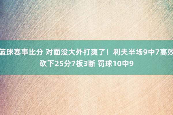 篮球赛事比分 对面没大外打爽了！利夫半场9中7高效砍下25分7板3断 罚球10中9