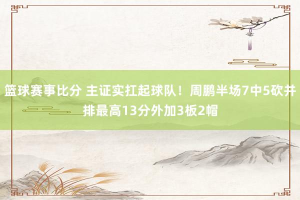 篮球赛事比分 主证实扛起球队！周鹏半场7中5砍并排最高13分外加3板2帽