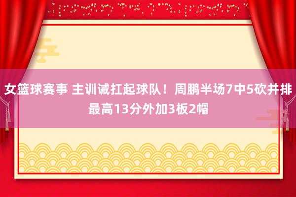 女篮球赛事 主训诫扛起球队！周鹏半场7中5砍并排最高13分外加3板2帽