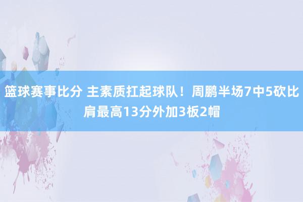 篮球赛事比分 主素质扛起球队！周鹏半场7中5砍比肩最高13分外加3板2帽