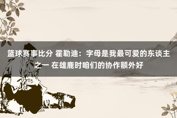 篮球赛事比分 霍勒迪：字母是我最可爱的东谈主之一 在雄鹿时咱们的协作额外好