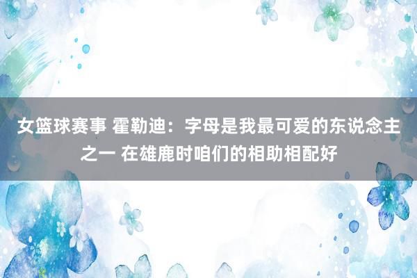 女篮球赛事 霍勒迪：字母是我最可爱的东说念主之一 在雄鹿时咱们的相助相配好