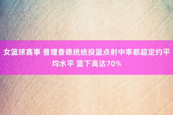 女篮球赛事 普理查德统统投篮点射中率都超定约平均水平 篮下高达70%