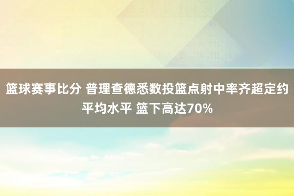 篮球赛事比分 普理查德悉数投篮点射中率齐超定约平均水平 篮下高达70%