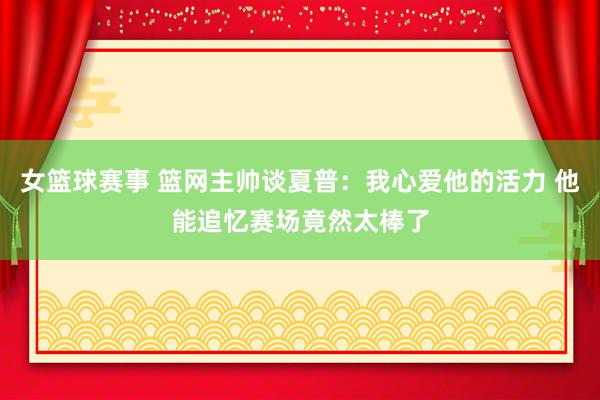 女篮球赛事 篮网主帅谈夏普：我心爱他的活力 他能追忆赛场竟然太棒了