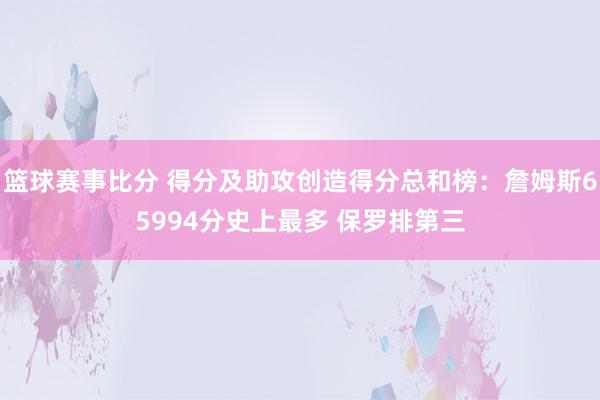 篮球赛事比分 得分及助攻创造得分总和榜：詹姆斯65994分史上最多 保罗排第三