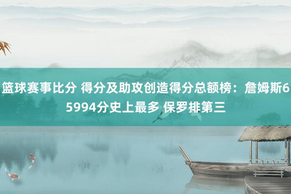 篮球赛事比分 得分及助攻创造得分总额榜：詹姆斯65994分史上最多 保罗排第三