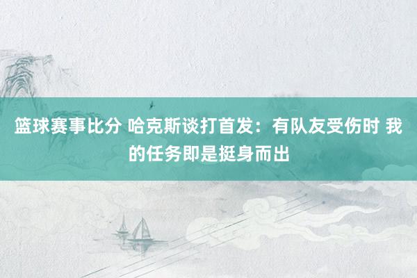 篮球赛事比分 哈克斯谈打首发：有队友受伤时 我的任务即是挺身而出