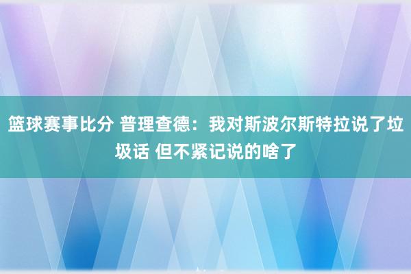 篮球赛事比分 普理查德：我对斯波尔斯特拉说了垃圾话 但不紧记说的啥了