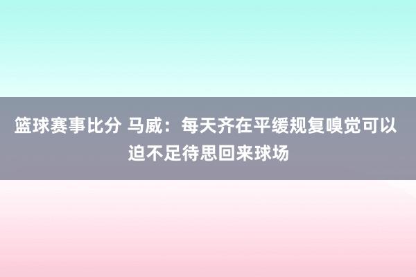 篮球赛事比分 马威：每天齐在平缓规复嗅觉可以 迫不足待思回来球场