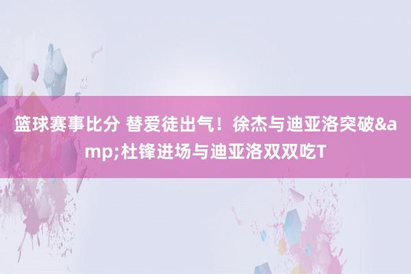 篮球赛事比分 替爱徒出气！徐杰与迪亚洛突破&杜锋进场与迪亚洛双双吃T